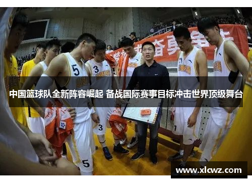 中国篮球队全新阵容崛起 备战国际赛事目标冲击世界顶级舞台