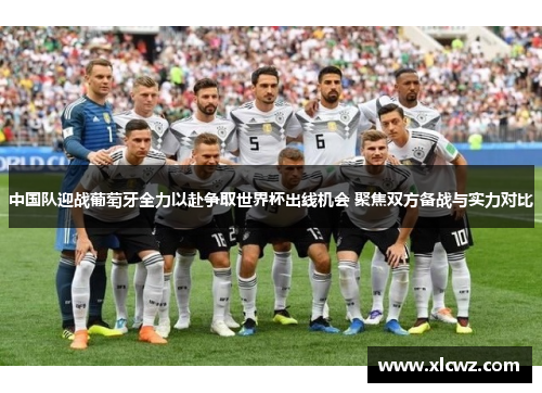 中国队迎战葡萄牙全力以赴争取世界杯出线机会 聚焦双方备战与实力对比