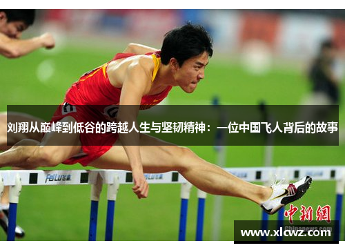 刘翔从巅峰到低谷的跨越人生与坚韧精神：一位中国飞人背后的故事