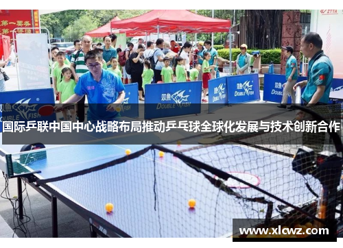 国际乒联中国中心战略布局推动乒乓球全球化发展与技术创新合作