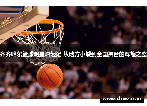 齐齐哈尔篮球明星崛起记 从地方小城到全国舞台的辉煌之路