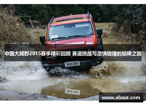 中国大越野2015赛季精彩回顾 赛道挑战与激情碰撞的极限之旅