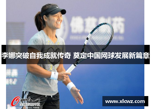 李娜突破自我成就传奇 奠定中国网球发展新篇章