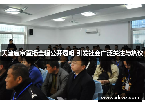 天津庭审直播全程公开透明 引发社会广泛关注与热议