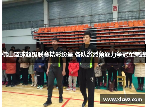 佛山篮球超级联赛精彩纷呈 各队激烈角逐力争冠军荣耀