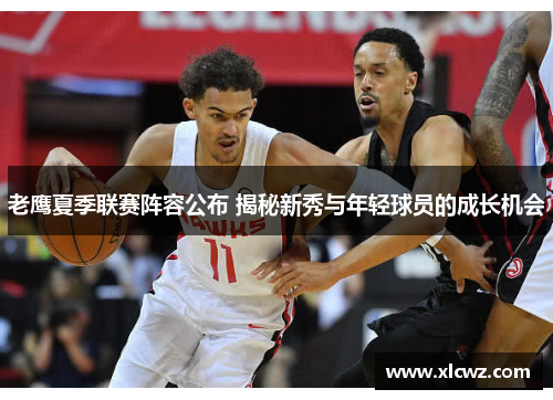 老鹰夏季联赛阵容公布 揭秘新秀与年轻球员的成长机会