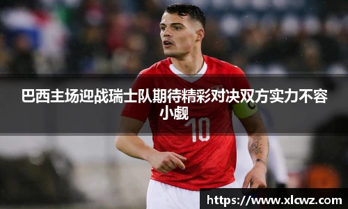 巴西主场迎战瑞士队期待精彩对决双方实力不容小觑