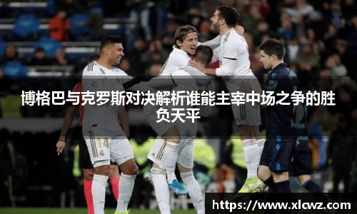 博格巴与克罗斯对决解析谁能主宰中场之争的胜负天平